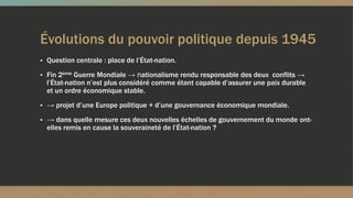 Évolutions du pouvoir politique depuis 1945
▪ Question centrale : place de l’État-nation.
▪ Fin 2ème Guerre Mondiale → nationalisme rendu responsable des deux conflits →
l’État-nation n’est plus considéré comme étant capable d’assurer une paix durable
et un ordre économique stable.
▪ → projet d’une Europe politique + d’une gouvernance économique mondiale.
▪ → dans quelle mesure ces deux nouvelles échelles de gouvernement du monde ont-
elles remis en cause la souveraineté de l’État-nation ?
 