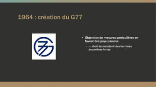 1964 : création du G77
▪ Obtention de mesures particulières en
faveur des pays pauvres
▪ → droit de maintenir des barrières
douanières fortes
 