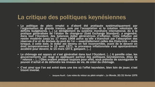 La critique des politiques keynésiennes
▪ La politique de plein emploi a d’abord été pratiquée systématiquement par
l’organisation de grands travaux, puis par l’acceptation et la création volontaire de
déficits budgétaires. […] Le dérèglement du système monétaire international, dû à la
pratique généralisée de l’étalon de change-or (Gold Exchange Standard), a engendré,
dans tout l’Occident, des balances dollar génératrices d’inflation. Cette inflation est
restée modérée jusqu’au 17 mars 1968 parce qu’elle s’étanchait par l’absorption des
réserves d’or et de devises du pool de l’or — essentiellement celles des Etats-Unis — mais
lorsque, à cette date, le dollar est devenu en fait inconvertible, avant de le devenir en
droit temporairement le 15 août 1971, le processus inflationniste s’est spontanément
accéléré pour devenir, le 15 mars 1973, galopant. […]
▪ Le chômage est apparu et s’est généralisé dans tout l’Occident. […] A pareille crise, les
gouvernements ont réagi en appliquant partout des politiques keynésiennes, dites de
« relance ». […] Elles avaient presque toujours pour effet, sous prétexte de sauvegarder le
pouvoir d’achat et de défendre les niveaux de vie, de créer du chômage.
▪ C’est ainsi que l’on est entré dans une ère où l’effet keynésien, bien loin de jouer, s’est
trouvé inversé.
▪ Jacques Rueff, « Les voies du retour au plein emploi », Le Monde, 20/21 février 1976
 