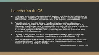 La création du G6
2. […] Chacun d’entre nous a la responsabilité d’assurer la prospérité de l’économie d’un
pays industriel important. La croissance et la stabilité de nos économies aideront à la
prospérité de l’ensemble du monde industriel et des pays en développement.
3. Pour atteindre ces objectifs, dans un monde marqué par une interdépendance
croissante, nous sommes décidés à assumer pleinement nos responsabilités et à
développer nos efforts en vue d’une coopération internationale accrue et d’un dialogue
constructif entre tous les pays, dépassant les disparités de leur développement
économique, l’inégalité des ressources dont ils disposent et les différences de leurs
systèmes politiques et sociaux.
5. La tâche la plus urgente consiste à assurer le redressement de nos économies et à
réduire le gaspillage de ressources humaines que provoque le chômage. […]
7. Nous nous sommes aussi attachés à définir les nouveaux efforts qui sont nécessaires
dans les domaines du commerce international, des questions monétaires et des
matières premières, y compris l’énergie.
Déclaration de Rambouillet, 17 novembre 1975
 