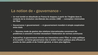 La notion de « gouvernance »
▪ Un mot tombé en désuétude en France & réapparu à partir de l’Anglais dans le
contexte de la révolution néo-libérale des années 1980 → conception minimaliste
de l’État
▪ Gouvernance ≠ gouvernement → ni gouvernement mondial ni simple coopération
entre états
▪ → Nouveau mode de gestion des relations internationales concernant les
problèmes à caractère mondial nécessitant l'élaboration de normes communes
▪ Aujourd’hui, la gouvernance renvoie aux interactions entre l’État, le corps politique
et la société. La bonne gouvernance vise à rendre l’action publique plus efficace et
proche du bien public et de l'intérêt général, et donc plus légitime.
 