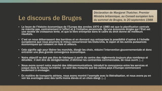 Le discours de Bruges
▪ La leçon de l’histoire économique de l’Europe des années 1970 et 1980 est que la planification centrale
ne marche pas, contrairement à l’effort et à l’initiative personnels. Qu’une économie dirigée par l’Etat est
une recette de croissance lente, et que la libre entreprise dans le cadre du droit donne de meilleurs
résultats.
▪ C’est en nous débarrassant des barrières et en donnant aux entreprises la possibilité d’opérer à l’échelle
européenne que nous pourrons le mieux concurrencer les Etats-Unis, le Japon et les autres puissances
économiques qui naissent en Asie et ailleurs.
▪ Cela signifie agir pour libérer les marchés, élargir les choix, réduire l’intervention gouvernementale et donc
entraîner une plus grande convergence économique.
▪ Notre objectif ne doit pas être de fabriquer à partir du centre des règlements toujours plus nombreux et
détaillés ; il doit être de déréglementer, d’éliminer les contraintes commerciales, de nous ouvrir. […]
▪ Nous avons ouvert notre marché des télécommunications, introduit la concurrence entre les services et
jusque dans le réseau lui-même ; ce sont des mesures que les autres pays d’Europe commencent
seulement à envisager.
▪ En matière de transports aériens, nous avons montré l’exemple avec la libéralisation, et nous avons pu en
voir les avantages avec des tarifs moins élevés et un choix élargi. […]
Déclaration de Margaret Thatcher, Premier
Ministre britannique, au Conseil européen lors
du sommet de Bruges, le 20 septembre 1988
 