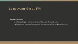 Le nouveau rôle du FMI
▪ Prêts conditionnés :
▪ → en échanges les pays concernés doivent réaliser des réformes libérales
▪ → privatisation des entreprises, libéralisation du commerce international, dérégulation financière
 