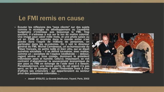 Le FMI remis en cause
▪ Ecouter les réflexions des "pays clients" sur des sujets
comme la stratégie du développement ou l'austérité
budgétaire n'intéresse pas beaucoup le FMI. Trop
souvent, il s'adresse à eux sur le ton du maître colonial.
Une image peut valoir mille mots, et une photo saisie au
vol en 1998 et montrée dans le monde entier s’est
gravée dans l’esprit de millions de personnes, en
particulier dans les ex-colonies. On y voit le directeur
général du FMI, Michel Camdessus, un ex-bureaucrate du
Trésor français, de petite taille et bien vêtu, qui se disait
autrefois socialiste – il se définit lui-même, avec malice,
comme un « socialiste de l’espèce néolibérale » – debout,
regard sévère et bras croisés, dominant le président
indonésien assis et humilié. Celui-ci, impuissant, se voit
contraint d’abandonner la souveraineté économique de
son pays au FMI en échange de l’aide dont il a besoin.
Paradoxalement, une bonne partie de cet argent n'a pas
servi, en fin de compte, à aider l'Indonésie mais à tirer
d'affaire ses créanciers - qui appartenaient au secteur
privé des puissances coloniales …
▪ Joseph STIGLITZ, La Grande Désillusion, Fayard, Paris, 2002
 