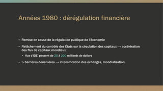 Années 1980 : dérégulation financière
▪ Remise en cause de la régulation publique de l’économie
▪ Relâchement du contrôle des États sur la circulation des capitaux → accélération
des flux de capitaux mondiaux :
▪ flux d’IDE passent de 25 à 200 milliards de dollars
▪ ↘ barrières douanières → intensification des échanges, mondialisation
 