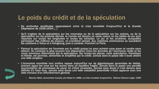 Le poids du crédit et de la spéculation
▪ De profondes similitudes apparaissent entre la crise mondiale d'aujourd'hui et la Grande
Dépression de 1929-1934 […]
▪ Qu'il s'agisse de la spéculation sur les monnaies ou de la spéculation sur les actions, ou de la
spéculation sur les produits dérivés, le monde est devenu un vaste casino où les tables de jeu sont
réparties sur toutes les longitudes et toutes les latitudes. Le jeu et les enchères, auxquelles
participent des millions de joueurs, ne s'arrêtent jamais. Aux cotations américaines se succèdent
les cotations à Tokyo et à Hongkong, puis à Londres, Francfort et Paris.
▪ Partout la spéculation est favorisée par le crédit puisqu’on peut acheter sans payer et vendre sans
détenir. On constate le plus souvent une dissociation entre les données de l’économie réelle et les
cours nominaux déterminés par la spéculation. Sur toutes les places, cette spéculation, frénétique
et fébrile, est permise, alimentée et amplifiée par le crédit. Jamais dans le passé elle n'avait atteint
une telle ampleur.
▪ L'économie mondiale tout entière repose aujourd'hui sur de gigantesques pyramides de dettes,
prenant appui les unes sur les autres dans un équilibre fragile. Jamais dans le passé une pareille
accumulation de promesses de payer ne s'était constatée. Jamais sans doute il n'est devenu plus
difficile d'y faire face. Jamais sans doute une telle instabilité potentielle n'était apparue avec une
telle menace d'un effondrement général.
▪ Maurice Allais, (économiste français, prix Nobel en 1988), La Crise mondiale d'aujourd'hui, Éditions Clément Juglar, 1999
 