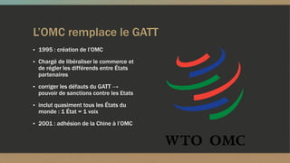 L’OMC remplace le GATT
▪ 1995 : création de l’OMC
▪ Chargé de libéraliser le commerce et
de régler les différends entre États
partenaires
▪ corriger les défauts du GATT →
pouvoir de sanctions contre les Etats
▪ inclut quasiment tous les États du
monde : 1 État = 1 voix
▪ 2001 : adhésion de la Chine à l’OMC
 