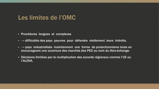 Les limites de l’OMC
▪ Procédures longues et complexes
▪ → difficultés des pays pauvres pour défendre réellement leurs intérêts.
▪ → pays industrialisés maintiennent une forme de protectionnisme toute en
encourageant une ouverture des marchés des PED au nom du libre-échange.
▪ Décisions limitées par la multiplication des accords régionaux comme l’UE ou
l’ALENA.
 