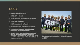 Le G7
▪ Rappel : G6 créé en 1975
▪ 1976 : G7 → Canada
▪ 1977 : inclusion de l’UE en tant qu’invitée
▪ 1997 : G8 (→ Russie)
▪ 2014 : exclusion de la Russie
▪ Réunion annuelle, présidence tournante
▪ → traiter les questions économiques et
financières de façon informelle
▪ Le pays tenant la présidence accueille une
série de réunions au niveau ministériel
amenant à un sommet de deux ou trois jours
au milieu de l'année avec les chefs d'États et
de gouvernements.
Campagne de protestation d'Oxfam à Rostock
en 2007
 