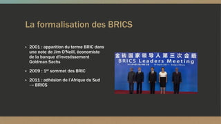 La formalisation des BRICS
▪ 2001 : apparition du terme BRIC dans
une note de Jim O'Neill, économiste
de la banque d'investissement
Goldman Sachs
▪ 2009 : 1er sommet des BRIC
▪ 2011 : adhésion de l’Afrique du Sud
→ BRICS
 