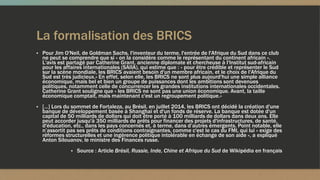 La formalisation des BRICS
▪ Pour Jim O'Neil, de Goldman Sachs, l'inventeur du terme, l'entrée de l'Afrique du Sud dans ce club
ne peut se comprendre que si « on la considère comme le représentant du continent africain ».
L'avis est partagé par Catherine Grant, ancienne diplomate et chercheuse à l'Institut sud-africain
pour les affaires internationales (SAIIA), qui estime que : « pour être crédible et représenter le Sud
sur la scène mondiale, les BRICS avaient besoin d'un membre africain, et le choix de l'Afrique du
Sud est très judicieux.» En effet, selon elle, les BRICS ne sont plus aujourd'hui une simple alliance
économique, mais bel et bien un groupe de puissances dont les ambitions sont devenues
politiques, notamment celle de concurrencer les grandes institutions internationales occidentales.
Catherine Grant souligne que « les BRICS ne sont pas une union économique. Avant, la taille
économique comptait, mais maintenant c'est un regroupement politique.»
▪ […] Lors du sommet de Fortaleza, au Brésil, en juillet 2014, les BRICS ont décidé la création d'une
banque de développement basée à Shanghai et d'un fonds de réserve. La banque est dotée d'un
capital de 50 milliards de dollars qui doit être porté à 100 milliards de dollars dans deux ans. Elle
peut accorder jusqu'à 350 milliards de prêts pour financer des projets d'infrastructures, de santé,
d'éducation, etc., dans les pays concernés et, à terme, dans d’autres émergents. Point notable, elle
n’assortit pas ses prêts de conditions contraignantes, comme c'est le cas du FMI, qui lui « exige des
réformes structurelles et une ingérence politique intolérable en échange de son aide », a expliqué
Anton Silouanov, le ministre des Finances russe.
▪ Source : Article Brésil, Russie, Inde, Chine et Afrique du Sud de Wikipédia en français
 