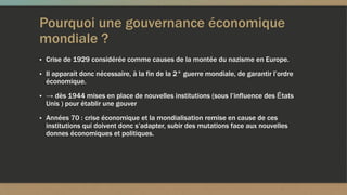 Pourquoi une gouvernance économique
mondiale ?
▪ Crise de 1929 considérée comme causes de la montée du nazisme en Europe.
▪ Il apparait donc nécessaire, à la fin de la 2° guerre mondiale, de garantir l’ordre
économique.
▪ → dès 1944 mises en place de nouvelles institutions (sous l’influence des États
Unis ) pour établir une gouver
▪ Années 70 : crise économique et la mondialisation remise en cause de ces
institutions qui doivent donc s’adapter, subir des mutations face aux nouvelles
donnes économiques et politiques.
 