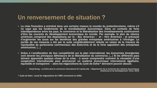 Un renversement de situation ?
▪ La crise financière a entraîné dans une certaine mesure la montée du protectionnisme, même s’il
ne sape pas les fondements de la mondialisation économique. Dans un contexte de forte
interdépendance entre les pays, le commerce et la libéralisation des investissements continueront
d’être les courants du développement économique du monde. Par exemple, le plan de relance
américain comprend des dispositions sur le « Buy American » et « Hire American » et prévoyait
d’augmenter les taxes sur les bénéfices des grandes entreprises américaines à l’étranger. La
portée de ces mesures a été par la suite considérablement réduite en raison de la menace de
représailles de partenaires commerciaux des États-Unis et de la forte opposition des entreprises
américaines. […]
▪ Grâce à l’amélioration de leur compétitivité sur le plan international, les économies émergentes
vont devenir les principaux défenseurs de la libéralisation du commerce. […] Si les différents pays
doivent apprendre quelque chose de la crise, - à savoir comprendre vraiment la nécessité d’une
coopération internationale pour promouvoir un système économique international égalitaire,
équitable et transparent – alors les négociations du cycle de Doha* devraient pouvoir aboutir.
▪ Xiaoji Zhang, « La Chine dans le commerce international de l’après-crise », Département de la recherche des relations économiques
extérieures et du développement, Chine, 2010
* Cycle de Doha : round de négociations de l’OMC commencé en 2001
 