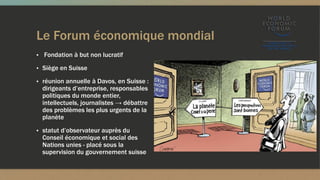 Le Forum économique mondial
▪ Fondation à but non lucratif
▪ Siège en Suisse
▪ réunion annuelle à Davos, en Suisse :
dirigeants d’entreprise, responsables
politiques du monde entier,
intellectuels, journalistes → débattre
des problèmes les plus urgents de la
planète
▪ statut d’observateur auprès du
Conseil économique et social des
Nations unies - placé sous la
supervision du gouvernement suisse
 