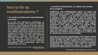 Vers la fin du
multilatéralisme ?
« Un projet de partenariat transatlantique
menaçant »
« Le traité transatlantique, un typhon qui menace
les Européens »
Imagine-t-on des multinationales traîner en justice les
gouvernements dont l’orientation politique aurait pour effet
d’amoindrir leurs profits ? Se conçoit-il qu’elles puissent
réclamer — et obtenir ! — une généreuse compensation pour
le manque à gagner induit par un droit du travail trop
contraignant ou par une législation environnementale trop
spoliatrice ? Si invraisemblable qu’il paraisse, ce scénario ne
date pas d’hier. Il figurait déjà en toutes lettres dans le projet
d’accord multilatéral sur l’investissement (AMI) négocié
secrètement entre 1995 et 1997 par les vingt-neuf Etats
membres de l’Organisation de coopération et de
développement économiques (OCDE). Divulguée in extremis,
notamment par Le Monde diplomatique, la copie souleva une
vague de protestations sans précédent, contraignant ses
promoteurs à la remiser. Quinze ans plus tard, la voilà qui fait
son grand retour sous un nouvel habillage.
L’accord de partenariat transatlantique (APT) négocié depuis
juillet 2013 par les Etats-Unis et l’Union européenne est une
version modifiée de l’AMI. Il prévoit que les législations en
vigueur des deux côtés de l’Atlantique se plient aux normes
du libre-échange établies par et pour les grandes entreprises
européennes et américaines, sous peine de sanctions
commerciales pour le pays contrevenant, ou d’une réparation
de plusieurs millions d’euros au bénéfice des plaignants.
Lori M. Wallach, Le Monde diplomatique, novembre 2013
Si le cycle des négociations multilatérales est
définitivement enterré, c'est l'avenir de l'OMC qui
est en jeu. […] Sur l'Europe, les Etats-Unis disposent
de deux avantages essentiels. Le premier est qu'ils
sont un Etat pour lequel le commerce est l'élément
d'une équation géopolitique beaucoup plus large
dont l'objectif avoué est de contenir la montée en
puissance de la Chine. Dans cette perspective, leur
objectif est de mettre en place deux mâchoires
réglementaires puissantes couvrant 60 % du
commerce américain : l'une avec l'Europe, l'autre
avec l'Asie mais sans la Chine, et ce en plaçant la
barre des négociations de l'accord Partenariat
transpacifique (TPP) suffisamment haut pour
dissuader Pékin d'y entrer.
Zaki Laïdi, directeur de recherche au Centre d'études européennes de Sciences Po,
Le Monde, 15/03/2013
 