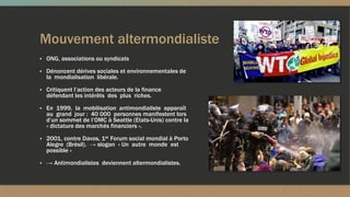 Mouvement altermondialiste
▪ ONG, associations ou syndicats
▪ Dénoncent dérives sociales et environnementales de
la mondialisation libérale.
▪ Critiquent l’action des acteurs de la finance
défendant les intérêts des plus riches.
▪ En 1999, la mobilisation antimondialiste apparaît
au grand jour : 40 000 personnes manifestent lors
d’un sommet de l’OMC à Seattle (Etats-Unis) contre la
« dictature des marchés financiers ».
▪ 2001, contre Davos, 1er Forum social mondial à Porto
Alegre (Brésil). → slogan « Un autre monde est
possible »
▪ → Antimondialistes deviennent altermondialistes.
 