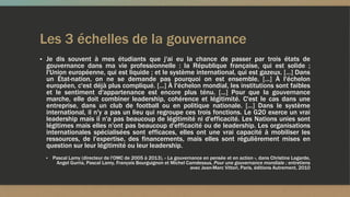 Les 3 échelles de la gouvernance
▪ Je dis souvent à mes étudiants que j'ai eu la chance de passer par trois états de
gouvernance dans ma vie professionnelle : la République française, qui est solide ;
l'Union européenne, qui est liquide ; et le système international, qui est gazeux. [...] Dans
un État-nation, on ne se demande pas pourquoi on est ensemble. [...] À l'échelon
européen, c'est déjà plus compliqué. [...] À l'échelon mondial, les institutions sont faibles
et le sentiment d'appartenance est encore plus ténu. [...] Pour que la gouvernance
marche, elle doit combiner leadership, cohérence et légitimité. C'est le cas dans une
entreprise, dans un club de football ou en politique nationale. [...] Dans le système
international, il n'y a pas un lieu qui regroupe ces trois fonctions. Le G20 exerce un vrai
leadership mais il n'a pas beaucoup de légitimité ni d'efficacité. Les Nations unies sont
légitimes mais elles n'ont pas beaucoup d'efficacité ou de leadership. Les organisations
internationales spécialisées sont efficaces, elles ont une vrai capacité à mobiliser les
ressources, de l'expertise, des financements, mais elles sont régulièrement mises en
question sur leur légitimité ou leur leadership.
▪ Pascal Lamy (directeur de l'OMC de 2005 à 2013), « La gouvernance en pensée et en action », dans Christine Lagarde,
Angel Gurria, Pascal Lamy, François Bourguignon et Michel Camdessus, Pour une gouvernance mondiale ; entretiens
avec Jean-Marc Vittori, Paris, éditions Autrement, 2010
 