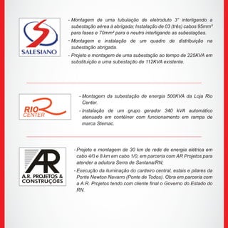 Montagem de uma tubulação de eletroduto 3” interligando a
subestação aérea à abrigada; Instalação de 03 (três) cabos 95mm²
para fases e 70mm² para o neutro interligando as subestações.
Montagem e instalação de um quadro de distribuição na
subestação abrigada.
Projeto e montagem de uma subestação ao tempo de 225KVA em
substituição a uma subestação de 112KVA existente.
Montagem da subestação de energia 500KVA da Loja Rio
Center.
Instalação de um grupo gerador 340 kVA automático
atenuado em contêiner com funcionamento em rampa de
marca Stemac.
Projeto e montagem de 30 km de rede de energia elétrica em
cabo 4/0 e 8 km em cabo 1/0, em parceria com AR Projetos para
atender a adutora Serra de Santana/RN;
Execução da iluminação do canteiro central, estais e pilares da
Ponte Newton Navarro (Ponte de Todos). Obra em parceria com
a A.R. Projetos tendo com cliente final o Governo do Estado do
RN.
-
-
-
-
-
-
-
 