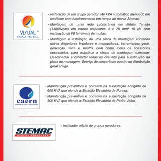 Manutenção preventiva e corretiva na subestação abrigada de
600 KVA que atende a Estação Elevatória de Pureza.
Manutenção preventiva e corretiva na subestação abrigada de
500 KVA que atende a Estação Elevatória de Pedro Velho.
Instalação de um grupo gerador 340 kVA automático atenuado em
contêiner com funcionamento em rampa de marca Stemac.
Montagem de uma rede subterrânea em Média Tensão
(13800volts) em cabos unipolares 4 x 25 mm² 15 kV com
instalação de 08 terminais de muflas;
Montagem e instalação de uma placa de montagem contendo
novos disjuntores tripolares e monopolares, barramentos geral,
derivação, terra e neutro, bem como todos os acessórios
necessários, para substituir a chapa de montagem existente;
Desconectar e conectar todos os circuitos para substituição da
placa de montagem; Serviço de conserto no quadro de distribuição
geral antigo.
Instalador oficial de grupos geradores.
-
-
-
-
-
-
 