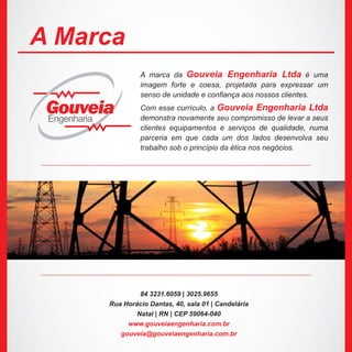 A marca da Gouveia Engenharia Ltda é uma
imagem forte e coesa, projetada para expressar um
senso de unidade e confiança aos nossos clientes.
Com esse currículo, a Gouveia Engenharia Ltda
demonstra novamente seu compromisso de levar a seus
clientes equipamentos e serviços de qualidade, numa
parceria em que cada um dos lados desenvolva seu
trabalho sob o princípio da ética nos negócios.
84 3231.6059 | 3025.9655
Rua Horácio Dantas, 40, sala 01 | Candelária
Natal | RN | CEP 59064-040
www.gouveiaengenharia.com.br
gouveia@gouveiaengenharia.com.br
A Marca
GouveiaEngenharia
 