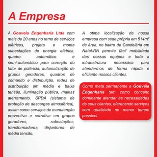 A Gouveia Engenharia Ltda com
mais de 20 anos no ramo de serviços
elétricos, projeta e monta
subestações de energia elétrica,
quadro automático e
semi-automático para correção do
fator de potência, automatização de
grupos geradores, quadros de
comando e distribuição, redes de
distribuição em média e baixa
tensão, iluminação pública, malhas
aterramento, SPDA (sistema de
proteção de descargas atmosférica),
assim como serviços de manutenção
preventiva e corretiva em grupos
geradores, subestações,
transformadores, disjuntores de
média tensão.
A ótima localização da nossa
empresa com sede própria em 614m²
de área, no bairro de Candelária em
Natal-RN permite fácil mobilidade
das nossas equipes e toda a
infraestrutura necessária para
atendermos de forma rápida e
eficiente nossos clientes.
Como meta permanente a Gouvéia
Engenharia tem como conceito
dominante atender às necessidades
de seus clientes, oferecendo serviços
com qualidade no menor tempo
possível.
A Empresa
 