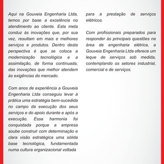 Aqui na Gouveia Engenharia Ltda,
temos por base a excelência no
atendimento ao cliente. Esta meta
conduz às inovações que, por sua
vez, resultam em mais e melhores
serviços e produtos. Dentro desta
perspectiva é que se coloca a
modernização tecnológica e a
assimilação, de forma continuada,
das inovações que melhor atendem
às exigências do mercado.
Com anos de experiência a Gouveia
Engenharia Ltda conseguiu levar à
prática uma estratégia bem-sucedida
no campo da execução dos seus
serviços e do apoio durante e após a
execução. Essa harmonia foi
conquistada porque a empresa
soube construir com determinação e
clara visão estratégica uma sólida
base tecnológica, fundamentada
numa cultura organizacional voltada
para a prestação de serviços
elétricos.
Com profissionais preparados para
responder às principais questões na
área de engenharia elétrica, a
Gouveia Engenharia Ltda oferece um
leque de serviços sob medida,
contemplando os setores industrial,
comercial e de serviços.
 
