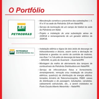 Manutenção corretiva e preventiva das subestações I, II,
III e IV na sede da Petrobrás S/A em Natal/RN;
Serviço de iluminação de um campo de futebol da sede
da Petrobrás em Natal;
Projeto e instalação de uma subestação aérea de
225KVA e remanejamento de um gerador elétrico de
300KVA.
O Portfólio
Instalação elétrica e lógica de dois skids de descarga de
hidrocarbonetos e álcoois, assim como a derivação de
botoeiras e gavetas no centro de controle de motores,
nas ilhas 1 e 2 do pátio de descarga da base de Guamaré
– BAGAM, no pólo de Guamaré – Guamaré/RN
Montagem da malha de aterramento dos tanques de
combustíveis da Petrobrás Distribuidora em Natal/RN.
Serviço de infra-estrutura física e fornecimento,
remanejamento, remoção e/ou instalação de circuitos
elétricos, quadro(s) de distribuição de energia elétrica,
tomadas, Armário de Telecomunicações, PABX, caixas
de distribuição e de passagem, tubulações, canaletas,
cabeamento estruturado, etc., a serem instalados no
Posto Escola Alberto Maranhão – Natal/RN.
-
-
-
-
-
-
 