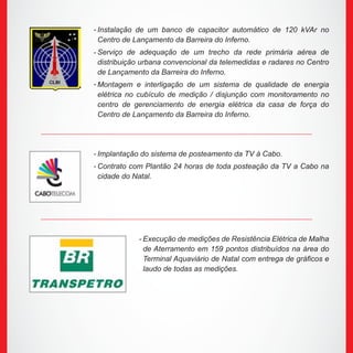 Instalação de um banco de capacitor automático de 120 kVAr no
Centro de Lançamento da Barreira do Inferno.
Serviço de adequação de um trecho da rede primária aérea de
distribuição urbana convencional da telemedidas e radares no Centro
de Lançamento da Barreira do Inferno.
Montagem e interligação de um sistema de qualidade de energia
elétrica no cubículo de medição / disjunção com monitoramento no
centro de gerenciamento de energia elétrica da casa de força do
Centro de Lançamento da Barreira do Inferno.
Implantação do sistema de posteamento da TV à Cabo.
Contrato com Plantão 24 horas de toda posteação da TV a Cabo na
cidade do Natal.
Execução de medições de Resistência Elétrica de Malha
de Aterramento em 159 pontos distribuídos na área do
Terminal Aquaviário de Natal com entrega de gráficos e
laudo de todas as medições.
-
-
-
-
-
-
 