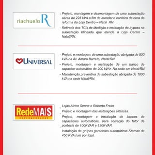 Projeto, montagem e desmontagem de uma subestação
aérea de 225 kVA a fim de atender o canteiro de obra da
reforma da Loja Centro – Natal RN
Retirada dos TC’s de Medição e instalação de bypass na
subestação blindada que atende à Loja Centro –
Natal/RN.
Projeto e montagem de uma subestação abrigada de 500
kVA na Av. Amaro Barreto, Natal/RN.
Projeto, montagem e instalação de um banco de
capacitor automático de 200 kVAr. Na sede em Natal/RN.
Manutenção preventiva da subestação abrigada de 1000
kVA na sede Natal/RN.
Lojas Airton Senna e Roberto Freire
Projeto e montagem das instalações elétricas.
Projeto, montagem e instalação de bancos de
capacitores automáticos, para correção do fator de
potência de 100KVAR e 120KVAR.
Instalação de grupos geradores automáticos Stemac de
450 KVA (um por loja).
-
-
-
-
-
-
-
-
 