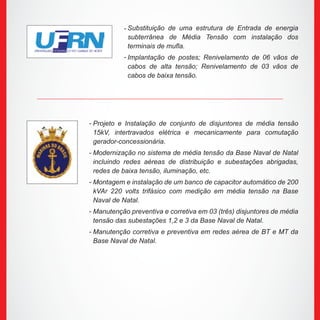 Substituição de uma estrutura de Entrada de energia
subterrânea de Média Tensão com instalação dos
terminais de mufla.
Implantação de postes; Renivelamento de 06 vãos de
cabos de alta tensão; Renivelamento de 03 vãos de
cabos de baixa tensão.
Projeto e Instalação de conjunto de disjuntores de média tensão
15kV, intertravados elétrica e mecanicamente para comutação
gerador-concessionária.
Modernização no sistema de média tensão da Base Naval de Natal
incluindo redes aéreas de distribuição e subestações abrigadas,
redes de baixa tensão, iluminação, etc.
Montagem e instalação de um banco de capacitor automático de 200
kVAr 220 volts trifásico com medição em média tensão na Base
Naval de Natal.
Manutenção preventiva e corretiva em 03 (três) disjuntores de média
tensão das subestações 1,2 e 3 da Base Naval de Natal.
Manutenção corretiva e preventiva em redes aérea de BT e MT da
Base Naval de Natal.
-
-
-
-
-
-
-
 