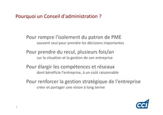 Pourquoi un Conseil d'administration ?


    Pour rompre l'isolement du patron de PME
         souvent seul pour prendre les décisions importantes

    Pour prendre du recul, plusieurs fois/an
         sur la situation et la gestion de son entreprise

    Pour élargir les compétences et réseaux
         dont bénéficie l'entreprise, à un coût raisonnable

    Pour renforcer la gestion stratégique de l'entreprise
         créer et partager une vision à long terme



2
 