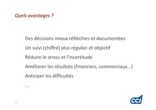 Quels avantages ?



    Des décisions mieux réfléchies et documentées
    Un suivi (chiffré) plus régulier et objectif
    Réduire le stress et l'incertitude
    Améliorer les résultats (financiers, commerciaux...)
    Anticiper les difficultés
    ...


3
 