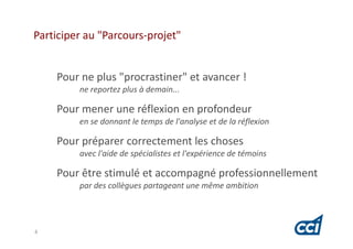 Participer au "Parcours-projet"


    Pour ne plus "procrastiner" et avancer !
         ne reportez plus à demain...

    Pour mener une réflexion en profondeur
         en se donnant le temps de l'analyse et de la réflexion

    Pour préparer correctement les choses
         avec l'aide de spécialistes et l'expérience de témoins

    Pour être stimulé et accompagné professionnellement
         par des collègues partageant une même ambition




4
 