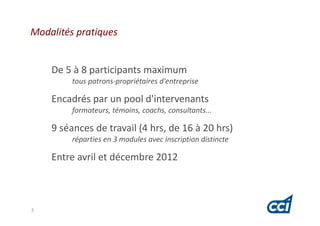 Modalités pratiques


    De 5 à 8 participants maximum
         tous patrons-propriétaires d'entreprise

    Encadrés par un pool d'intervenants
         formateurs, témoins, coachs, consultants...

    9 séances de travail (4 hrs, de 16 à 20 hrs)
         réparties en 3 modules avec inscription distincte

    Entre avril et décembre 2012



5
 