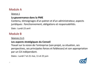 Module A
    Séance 1
    La gouvernance dans la PME
    Contenu, témoignages d'un patron et d'un administrateur, aspects
    juridiques : fonctionnement, obligations et responsabilités.
    Date : Lundi 23 avril

Module B
    Séances 2 à 5
    Les aspects stratégiques du Conseil
    Travail sur la vision de l'entreprise (son projet, sa situation, ses
    perspectives, ses principales forces et faiblesses) et son appropriation
    par un CA indépendant.
    Dates : Lundi 7 et 21 mai, 11 et 25 juin

6
 