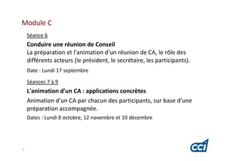 Module C
    Séance 6
    Conduire une réunion de Conseil
    La préparation et l'animation d'un réunion de CA, le rôle des
    différents acteurs (le président, le secrétaire, les participants).
    Date : Lundi 17 septembre
    Séances 7 à 9
    L'animation d'un CA : applications concrètes
    Animation d'un CA par chacun des participants, sur base d'une
    préparation accompagnée.
    Dates : Lundi 8 octobre, 12 novembre et 10 décembre




7
 