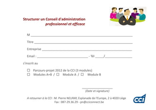 Structurer un Conseil d'administration
              professionnel et efficace

   M ____________________________________________________________

   Titre __________________________________________________________

   Entreprise _____________________________________________________

   Email : ______________________________ - Tél _____/________________

s'inscrit au

        Parcours-projet 2012 de la CCI (3 modules)
        Modules A+B /        Module A /       Module B


                                              __________________
                                                (Date et signature)

   A retourner à la CCI : M. Pierre NEURAY, Esplanade de l'Europe, 2 à 4020 Liège
                          Fax : 087-29.36.29 - pn@cciconnect.be
 