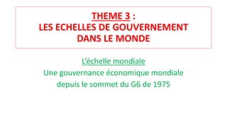 THEME 3 :
LES ECHELLES DE GOUVERNEMENT
DANS LE MONDE
L’échelle mondiale
Une gouvernance économique mondiale
depuis le sommet du G6 de 1975
 