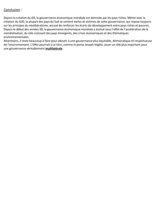 Conclusion :
Depuis la création du G6, la gouvernance économique mondiale est dominée par les pays riches. Même avec la
création du G20, la plupart des pays du Sud se sentent exclus et victimes de cette gouvernance, qui repose toujours
sur les principes du néolibéralisme, accusé de renforcer les écarts de développement entre pays riches et pauvres.
Depuis le début des années 90, la gouvernance économique mondiale a évolué sous l’effet de l’accélération de la
mondialisation, du rôle croissant des pays émergents, des crises économiques et des thématiques
environnementales.
Néanmoins, il reste beaucoup à faire pour aboutir à une gouvernance plus équitable, démocratique et respectueuse
de l’environnement. L’ONU pourrait à ce titre, comme le pense Joseph Stiglitz, jouer un rôle plus important pour
une gouvernance véritablement multilatérale.
 