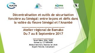 1
Décentralisation et outils de sécurisation
foncière au Sénégal: entre leçons et défis dans
la vallée du fleuve Sénégal et l’Anambé
_______________________
Atelier régional de Bamako
Du 7 au 8 Septembre 2017
___________
Seyni Ndao, DGA, SAED
Oumar Ly, CT SODAGRI
Abdoul Aziz Sow, Docteur en droit
Expert Foncier, Consultant
 
