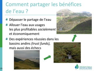 Comment partager les bénéfices 
de l’eau ? 
Dépasser le partage de l’eau 
Allouer l’eau aux usages 
les plus profitables socialement 
et économiquement 
Des expériences réussies dans les 
bassins andins (trust funds), 
mais aussi des échecs 
23 
 