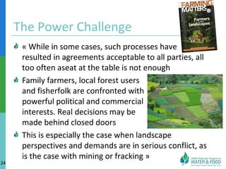 The Power Challenge 
« While in some cases, such processes have 
resulted in agreements acceptable to all parties, all 
too often aseat at the table is not enough 
Family farmers, local forest users 
and fisherfolk are confronted with 
powerful political and commercial 
interests. Real decisions may be 
made behind closed doors 
This is especially the case when landscape 
perspectives and demands are in serious conflict, as 
is the case with mining or fracking » 
24 
 