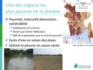 Une des régions les 
plus pauvres de la planète 
BBS / WorldBank / WFP (2009) 
Pauvreté, insécurité alimentaire, 
vulnérabilité 
 Exploitations 0,2 à 0,6 ha 
 Revenu par famille 700$US/an 
 80% de la population sous le seuil de pauvreté 
Excès d’eau en saison des pluies 
Salinité et pénurie en saison sèche 
 