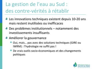 La gestion de l’eau au Sud : 
des contre-vérités à rétablir 
Les innovations techniques existent depuis 10-20 ans 
mais restent inutilisées ou inefficaces 
Des problèmes institutionnels – notamment des 
investissements insuffisants 
Améliorer la gouvernance 
 Oui, mais… pas avec des solutions techniques (GIRE ou 
IWRM) : l’hydrologie ne suffit pas ! 
 De vrais outils socio-économiques et des changements 
politiques 
 