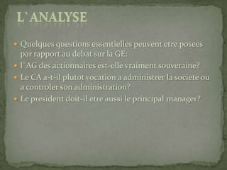 Quelques questions essentielles peuvent etre posees par rapport au debat sur la GE: l`AG des actionnaires est-elle vraiment souveraine?Le CA a-t-il plutot vocation a administrer la societe ou a controler son administration?Le president doit-il etre aussi le principal manager?l`analyse