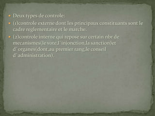 Deux types de controle:(1)controle externe dont les principaux constituants sont le cadre reglementaire et le marche.(2)controle interne qui repose sur certain nbr de mecanismes(le vote,l`injonction,la sanction)et d`organes(dont,au premier rang,le conseil d`administration).