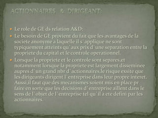 Actionnaires   &  Dirigeant:Le role de GE ds relation A&D:Le besoin de GE provient du fait que les avantages de la societe anonyme a laquelle il s`applique ne sont typiquement atteints qu`aux prix d`une separation entre la propriete du capital et le controle operationnel.Lorsque la propriete et le controle sont separes,et notamment lorsque la propriete est largement disseminee aupres d`un grand nbr d`actionnaires,le risque exsite que les dirigeants dirigent l`entreprise dans leur propre interet. Aussi,il faut que des mecanismes soient mis en place pr faire en sorte que les decisions d`entreprise aillent dans le sens de l`objet de l`entreprise tel qu`il a ete defini par les actionnaires.