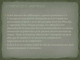 Si,les interets des differentes<<parties prenantes>> a l`entreprise sont parfois divergents,au sein meme des actionnaires,il peut y avoir des groupes dont les objectifs s`opposent. Pour chaque groupe, les objectifs vont dependre de la structure de son portefeuille,des montants investis,de sa preference pr le present,de son aversion au risque. Ainsi, la fonction objectif de l`entreprise ne peut etre que le resultat d`un processus complexe de negociations et de compromis.Et le CA et ses comites joent le role de contrepouvoirs dans le gouvernement d`entreprise.l`instance d`arbitrage: