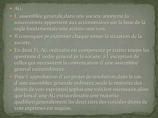 AG:L`assemblee generale,dans une societe anonyme,la souverainete appartient aux actionnnaires sur la base de la regle fondamentale:une action=une voix.Il convoquee pr examiner chaque annee la situation de la societe.En droit Fr, AG ordinaire est competente pr traiter toutes les questions d`ordre general pr la societe, a l`exception de celles qui necessitent la convencation d`une assemblee general extraordinaire.Pour l`approbation d`un projet de resolution,dans le cas d`une assemblee generale ordinaire,seule la majorite des droits de vote exprimes(50plus une voix)est necessaire,alors que lors d`une AG extraordinaire,une majorite qualifiee(generalement les deux tiers des voix)des droits de vote exprimes est requise.