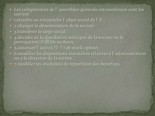 Les competences de l`assemblee generale extraordinaire sont les suivant:1.etendre ou restreindre l`objet social de l`E.2.changer la denomination de la societe.3.transferer le siege social.4.decider de la dissolution anticipee de la societe ou la prorogation(推迟)de sa duree.5.autoriser l`octroi(授予) de stock-option.6.modifier les dispositions statutaires relatives a l`administration ou a la direction de la societe.7.modifier les modalites de repartition des benefices.